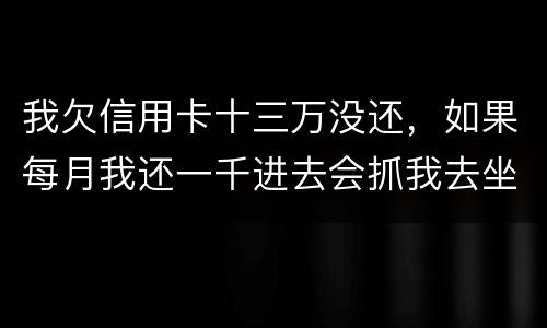 我欠信用卡十三万没还，如果每月我还一千进去会抓我去坐牢吗