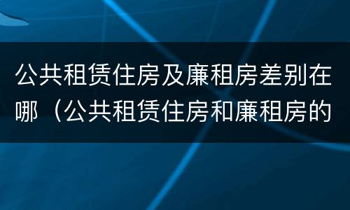 公共租赁住房及廉租房差别在哪（公共租赁住房和廉租房的区别）