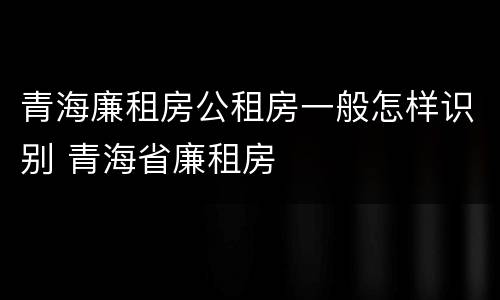 青海廉租房公租房一般怎样识别 青海省廉租房
