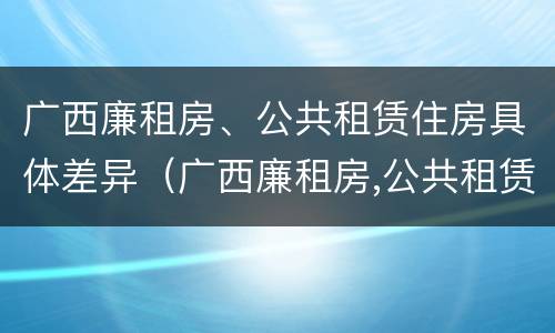 广西廉租房、公共租赁住房具体差异（广西廉租房,公共租赁住房具体差异是什么）