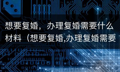 想要复婚，办理复婚需要什么材料（想要复婚,办理复婚需要什么材料呢）