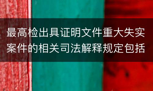 最高检出具证明文件重大失实案件的相关司法解释规定包括什么