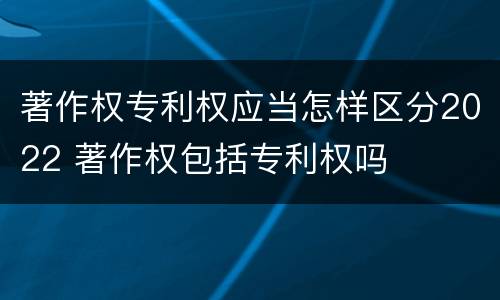著作权专利权应当怎样区分2022 著作权包括专利权吗