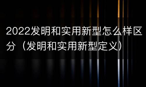 2022发明和实用新型怎么样区分（发明和实用新型定义）