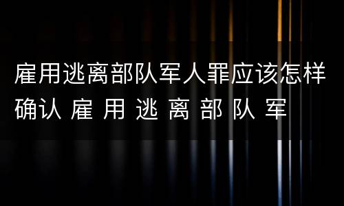 雇用逃离部队军人罪应该怎样确认 雇 用 逃 离 部 队 军 人 罪