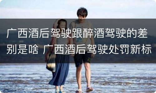 广西酒后驾驶跟醉酒驾驶的差别是啥 广西酒后驾驶处罚新标准