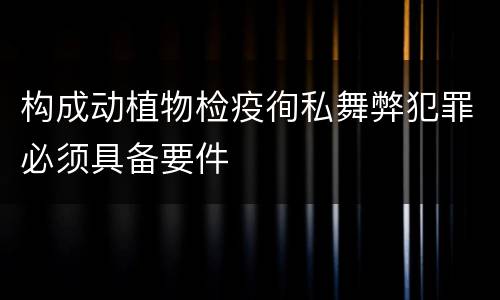 构成动植物检疫徇私舞弊犯罪必须具备要件