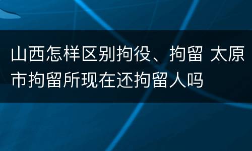 山西怎样区别拘役、拘留 太原市拘留所现在还拘留人吗