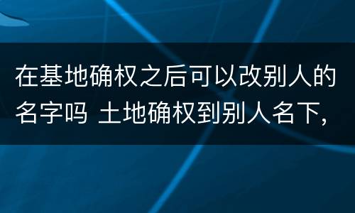 在基地确权之后可以改别人的名字吗 土地确权到别人名下,现在可以改吗