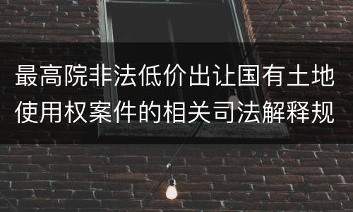 最高院非法低价出让国有土地使用权案件的相关司法解释规定有哪些主要内容
