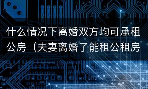 什么情况下离婚双方均可承租公房（夫妻离婚了能租公租房吗）