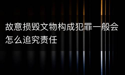 故意损毁文物构成犯罪一般会怎么追究责任