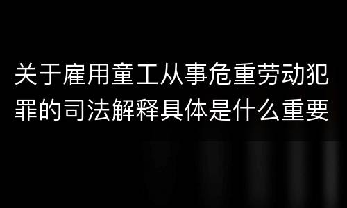 关于雇用童工从事危重劳动犯罪的司法解释具体是什么重要规定