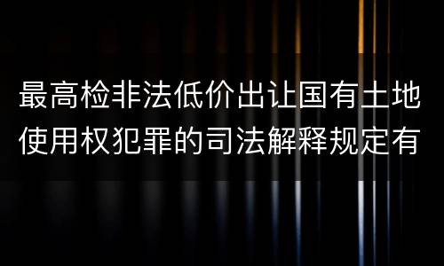 最高检非法低价出让国有土地使用权犯罪的司法解释规定有什么内容