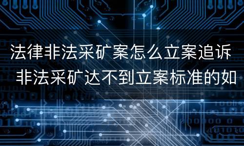 法律非法采矿案怎么立案追诉 非法采矿达不到立案标准的如何处理