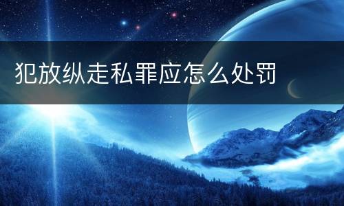犯放纵走私罪应怎么处罚