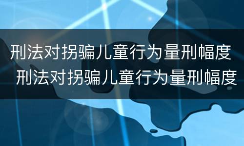 刑法对拐骗儿童行为量刑幅度 刑法对拐骗儿童行为量刑幅度的定义