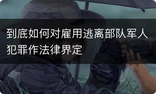 到底如何对雇用逃离部队军人犯罪作法律界定