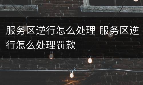 服务区逆行怎么处理 服务区逆行怎么处理罚款