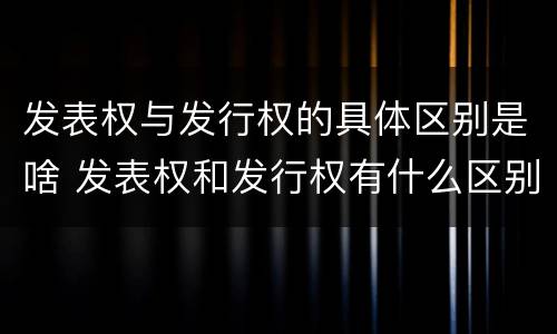 发表权与发行权的具体区别是啥 发表权和发行权有什么区别