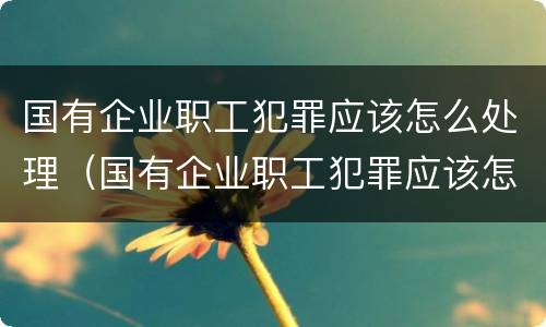 国有企业职工犯罪应该怎么处理（国有企业职工犯罪应该怎么处理好）