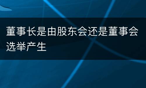 董事长是由股东会还是董事会选举产生