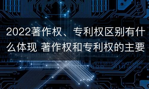 2022著作权、专利权区别有什么体现 著作权和专利权的主要区别