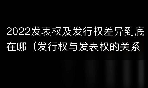2022发表权及发行权差异到底在哪（发行权与发表权的关系）