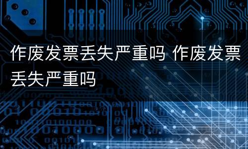 作废发票丢失严重吗 作废发票丢失严重吗