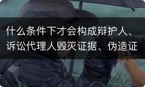 什么条件下才会构成辩护人、诉讼代理人毁灭证据、伪造证据、妨害作证罪