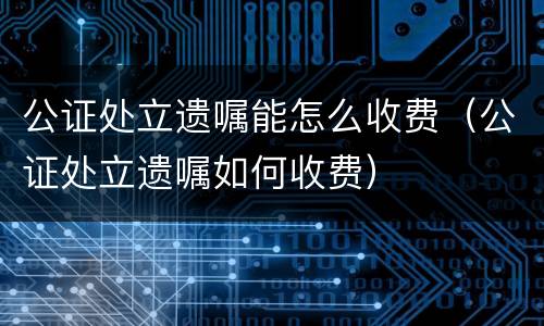 公证处立遗嘱能怎么收费（公证处立遗嘱如何收费）