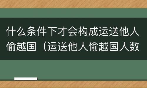 什么条件下才会构成运送他人偷越国（运送他人偷越国人数）