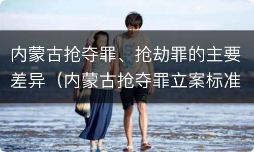 内蒙古抢夺罪、抢劫罪的主要差异（内蒙古抢夺罪立案标准）