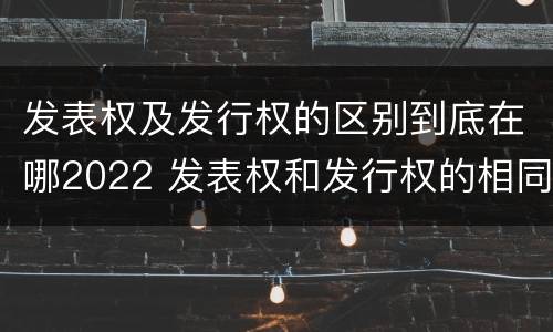 发表权及发行权的区别到底在哪2022 发表权和发行权的相同点