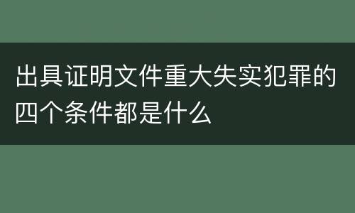 出具证明文件重大失实犯罪的四个条件都是什么
