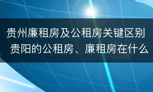 贵州廉租房及公租房关键区别 贵阳的公租房、廉租房在什么地方?