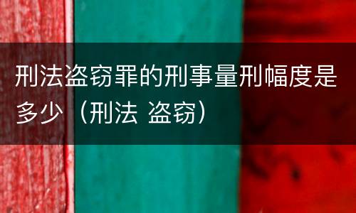刑法盗窃罪的刑事量刑幅度是多少（刑法 盗窃）