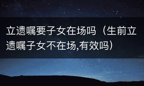 立遗嘱要子女在场吗（生前立遗嘱子女不在场,有效吗）