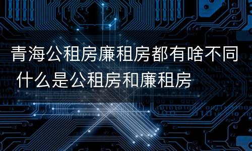 青海公租房廉租房都有啥不同 什么是公租房和廉租房