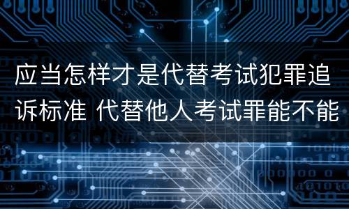 应当怎样才是代替考试犯罪追诉标准 代替他人考试罪能不能不起诉