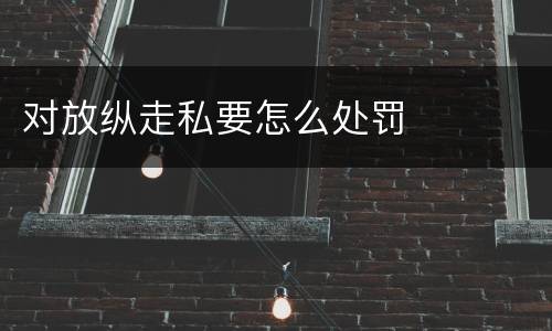 对放纵走私要怎么处罚