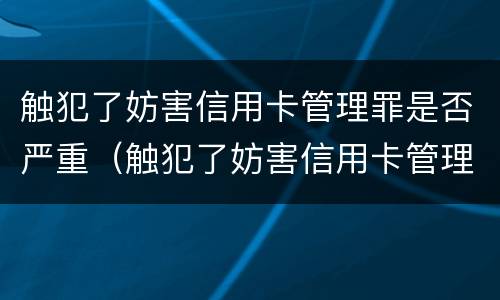 触犯了妨害信用卡管理罪是否严重（触犯了妨害信用卡管理罪是否严重违法）