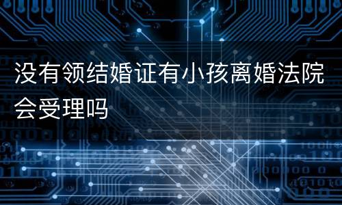 没有领结婚证有小孩离婚法院会受理吗