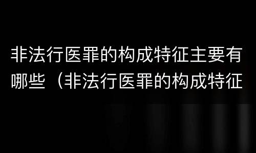 非法行医罪的构成特征主要有哪些（非法行医罪的构成特征主要有哪些内容）