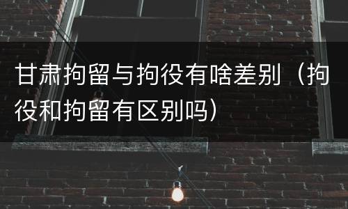 甘肃拘留与拘役有啥差别（拘役和拘留有区别吗）