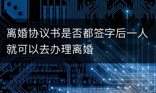 离婚协议书是否都签字后一人就可以去办理离婚