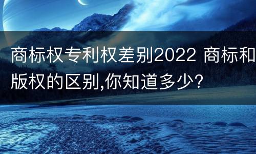 商标权专利权差别2022 商标和版权的区别,你知道多少?