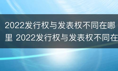 2022发行权与发表权不同在哪里 2022发行权与发表权不同在哪里举行