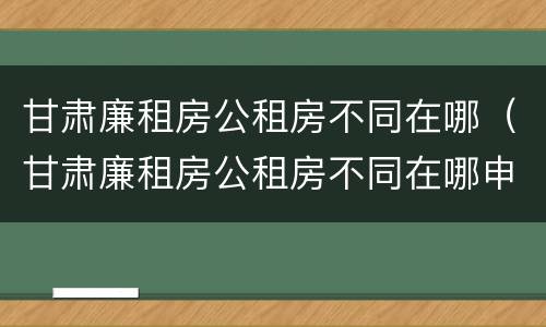 甘肃廉租房公租房不同在哪（甘肃廉租房公租房不同在哪申请）