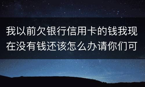 我以前欠银行信用卡的钱我现在没有钱还该怎么办请你们可以告诉我好吗谢了